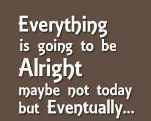 Everything is going to be Alright maybe not today but eventually…