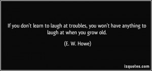 you don't learn to laugh at troubles, you won't have anything to laugh ...