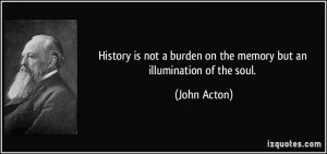 ... burden on the memory but an illumination of the soul. - John Acton