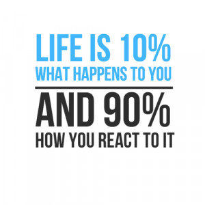 Life is 10% what happens to you and 90% how you react to it.