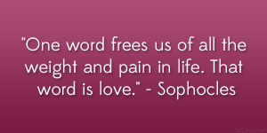 ... all the weight and pain in life. That word is love.” – Sophocles