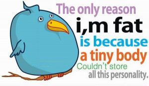 The only reason i am fat is because a tiny body could not store all ...