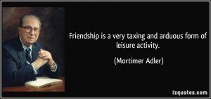 Friendship is a very taxing and arduous form of leisure activity ...