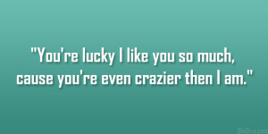 ... re lucky I like you so much, cause you’re even crazier then I am