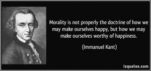... , but how we may make ourselves worthy of happiness. - Immanuel Kant