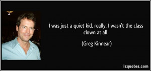 ... quiet kid, really. I wasn't the class clown at all. - Greg Kinnear