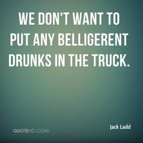 Jack Ladd - We don't want to put any belligerent drunks in the truck.