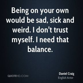 Being on your own would be sad, sick and weird. I don't trust myself ...