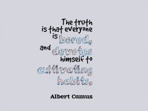 ... is bored, and devotes himself to cultivating habits.” Albert Camus