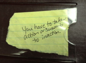 You have to take action, or succumb to inaction.” That one’s ...