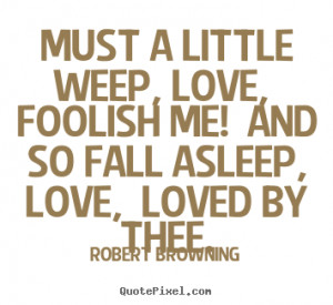 ... quote - Must a little weep, love, foolish me! and so.. - Love quotes
