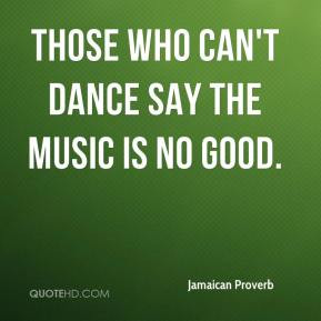 Those who can't dance say the music is no good. - Jamaican Proverb