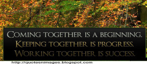 Coming together is beginning. Keeping together is progress. Working ...
