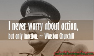 ... worry about action, but only inaction. ~ Winston Churchill Quotes