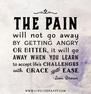 The pain will not go away by getting angry or bitter, it will go away ...