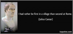 ... had rather be first in a village than second at Rome. - Julius Caesar