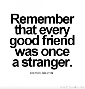 Remember that every good friend was once a stranger.