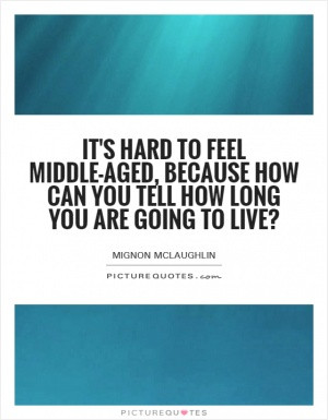 It's hard to feel middle-aged, because how can you tell how long you ...