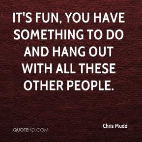 Chris Mudd - It's fun, you have something to do and hang out with all ...