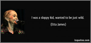 was a sloppy kid, wanted to be just wild. - Etta James