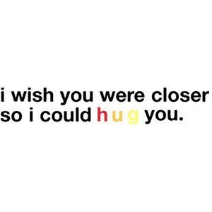 wish you were closer so i could hug you.