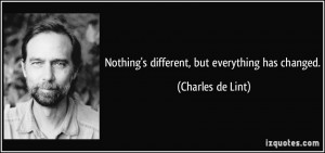 Nothing's different, but everything has changed. - Charles de Lint