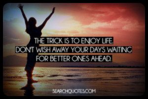 ... enjoy life. Don't wish away your days waiting for better ones ahead
