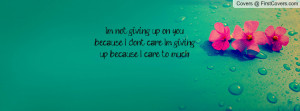 not giving up on you because I dont care. I'm giving up because I ...