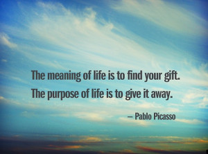 ... your gift. The purpose of life is to give it away. - Pablo Picasso