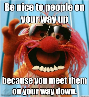 Be Nice To People on your way up, because you meet them on your way ...