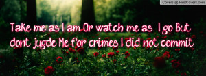 Take me as I am, Or watch me as I go. But don't jugde Me for crimes I ...