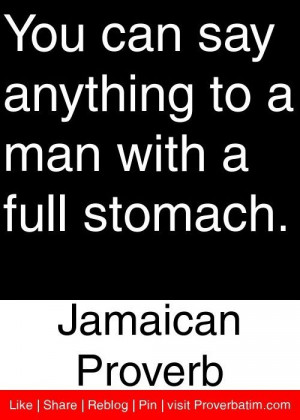 You can say anything to a man with a full stomach. - Jamaican Proverb.