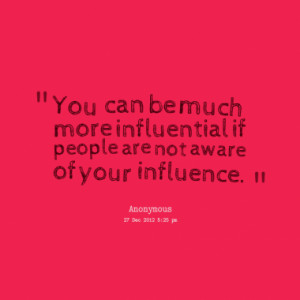 You can be much more influential if people are not aware of your ...