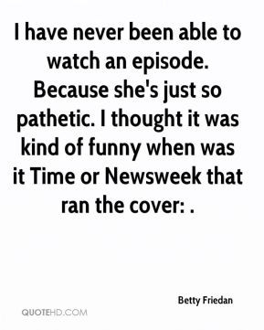 Betty Friedan - I have never been able to watch an episode. Because ...