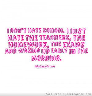 don't hate school. I just hate the teachers, the homework, the exams ...