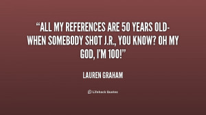 All my references are 50 years old-when somebody shot J.R., you know ...