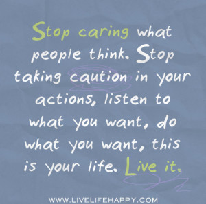 Stop caring what people think. Stop taking caution in your actions ...