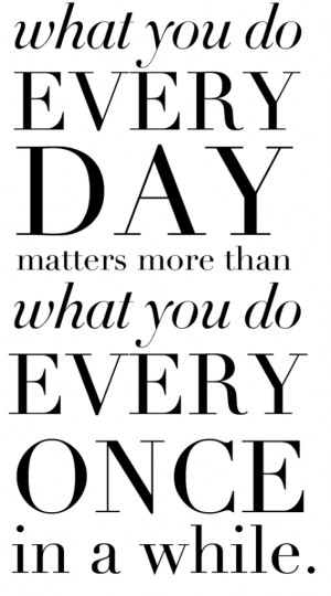 ... we do everyday matters more than what you do every once in a while