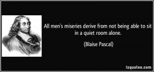 All men's miseries derive from not being able to sit in a quiet room ...