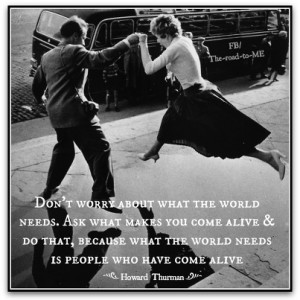 Don’t ask what the world needs. Ask what makes you come alive and go ...