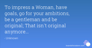To impress a Woman, have goals, go for your ambitions, be a gentleman ...