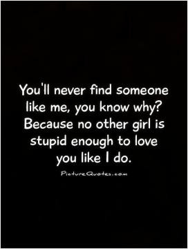 ... why? Because no other girl is stupid enough to love you like I do