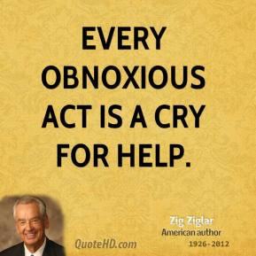 Zig Ziglar - Every obnoxious act is a cry for help.