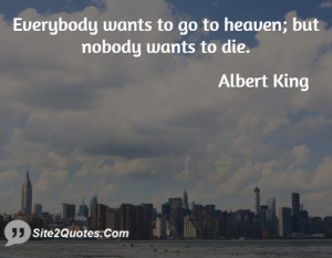 Everybody wants to go to heaven; but nobody wants to die.