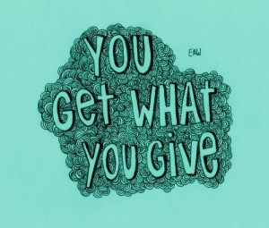 You get what you give. MUST REMEMBER THIS.