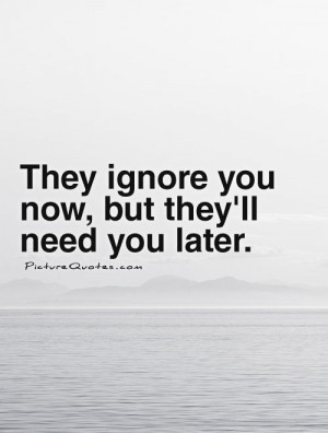 They ignore you now, but they'll need you later. Picture Quote #1