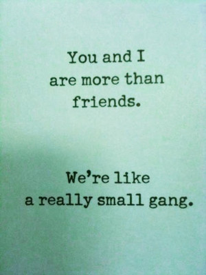 you and i are more than friends. we're like a really small gang ...