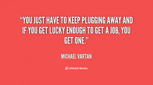 You just have to keep plugging away and if you get lucky enough to get ...