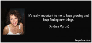 ... to me to keep growing and keep finding new things. - Andrea Martin