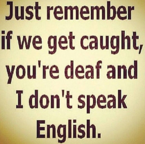 Just remember if we get caught, you're deaf & I don't speak English. # ...